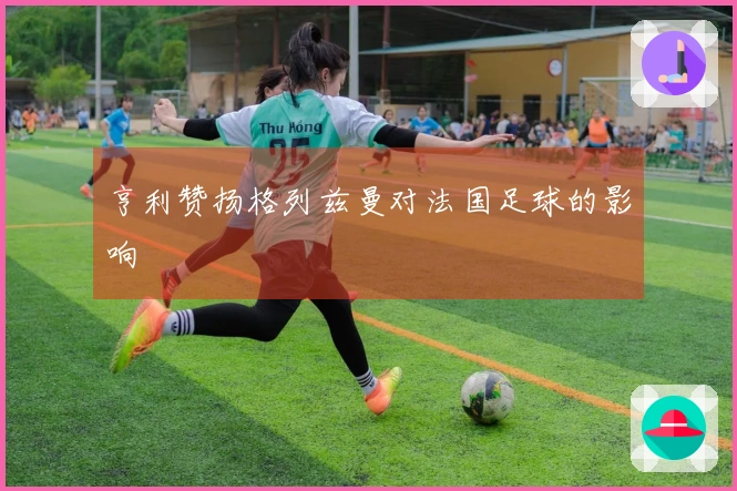 亨利赞扬格列兹曼对法国足球的影响