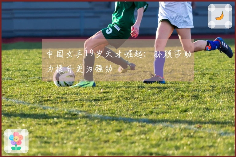 中国女乒19岁天才崛起：孙颖莎助力提升更为强劲