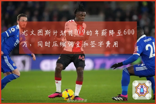 尤文图斯计划将DV9的年薪降至600万，同时压缩佣金和签字费用