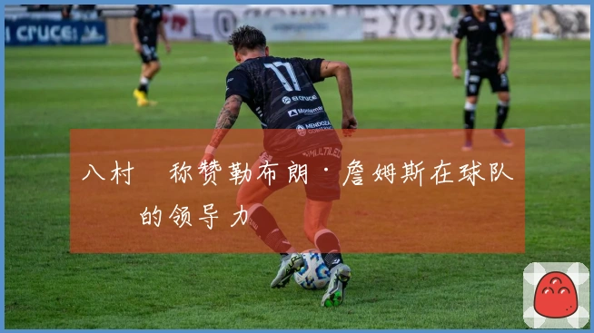 八村塁称赞勒布朗·詹姆斯在球队中的领导力