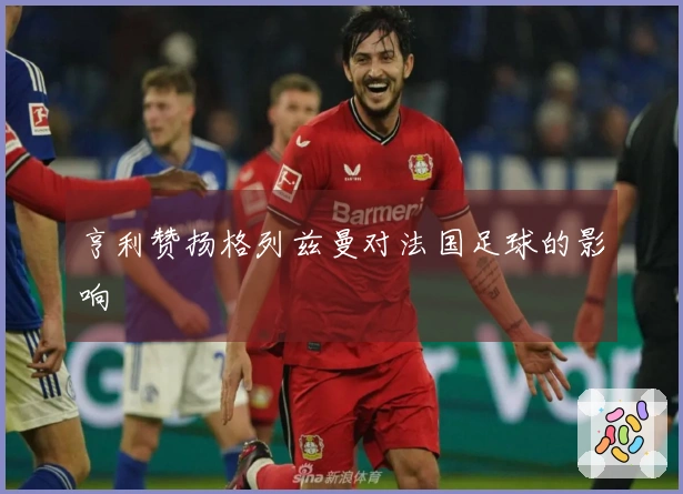 亨利赞扬格列兹曼对法国足球的影响