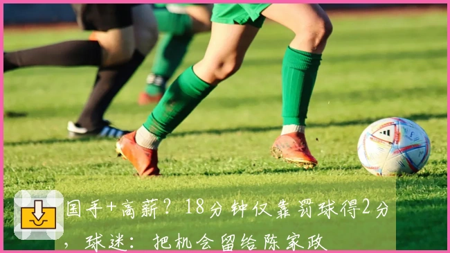 国手+高薪？18分钟仅靠罚球得2分，球迷：把机会留给陈家政