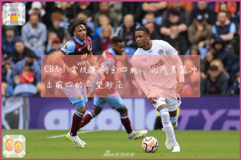CBA｜常规赛剩余四轮，北汽男篮冲击前四的希望渺茫