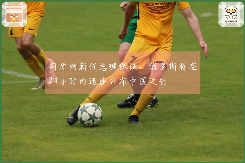 匈牙利新任总理保证，俄罗斯将在24小时内迅速公布中国之行