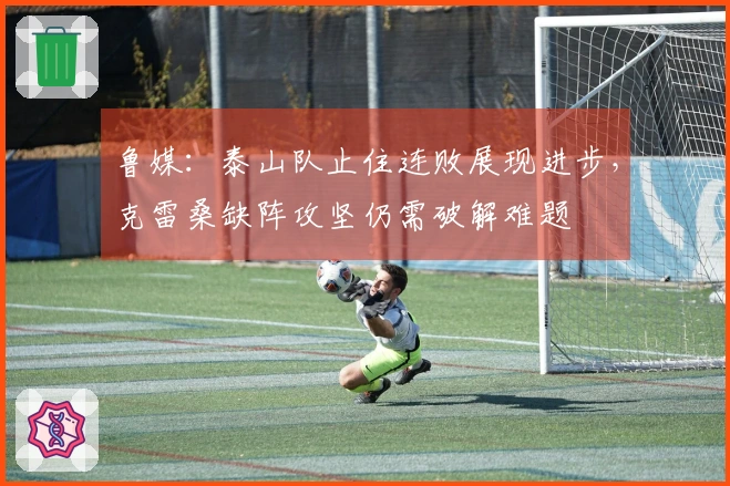 鲁媒：泰山队止住连败展现进步，克雷桑缺阵攻坚仍需破解难题