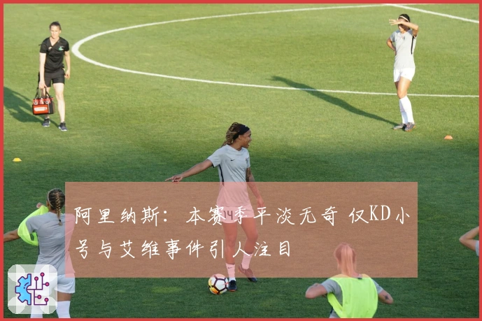 阿里纳斯：本赛季平淡无奇 仅KD小号与艾维事件引人注目