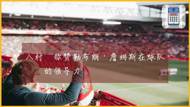 八村塁称赞勒布朗·詹姆斯在球队中的领导力