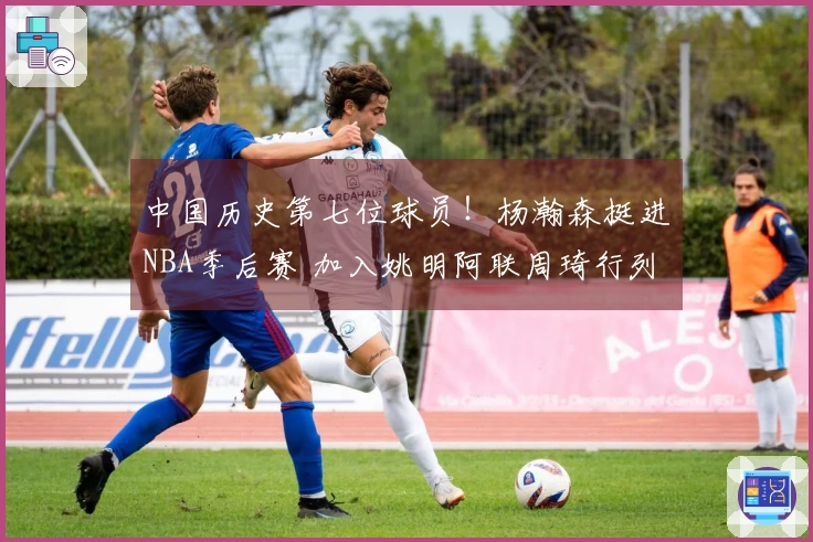 中国历史第七位球员！杨瀚森挺进NBA季后赛 加入姚明阿联周琦行列